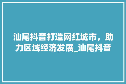汕尾抖音打造网红城市，助力区域经济发展_汕尾抖音关键词优化