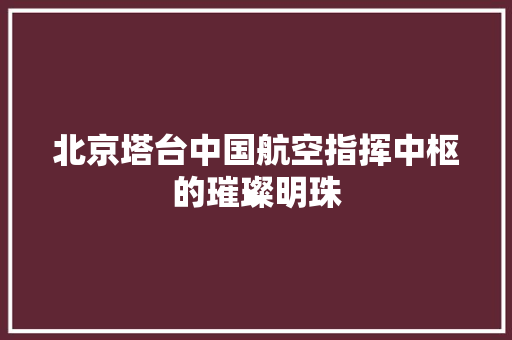北京塔台中国航空指挥中枢的璀璨明珠