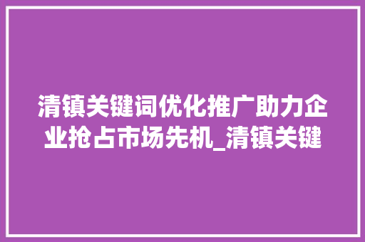 清镇关键词优化推广助力企业抢占市场先机_清镇关键词优化推广排名