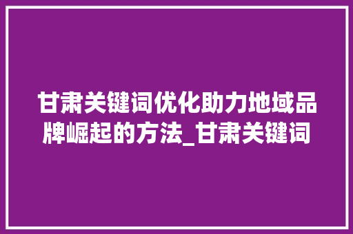甘肃关键词优化助力地域品牌崛起的方法_甘肃关键词优化不做行吗