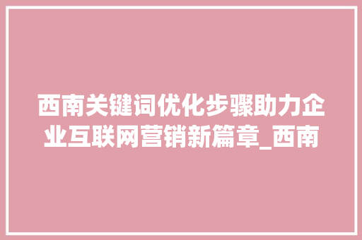 西南关键词优化步骤助力企业互联网营销新篇章_西南关键词优化步骤