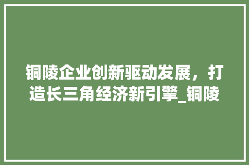 铜陵企业创新驱动发展，打造长三角经济新引擎_铜陵企业关键词优化