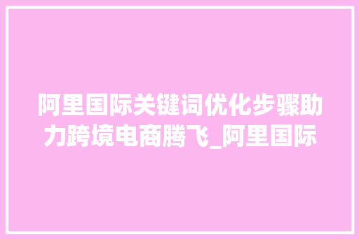 阿里国际关键词优化步骤助力跨境电商腾飞_阿里国际关键词优化