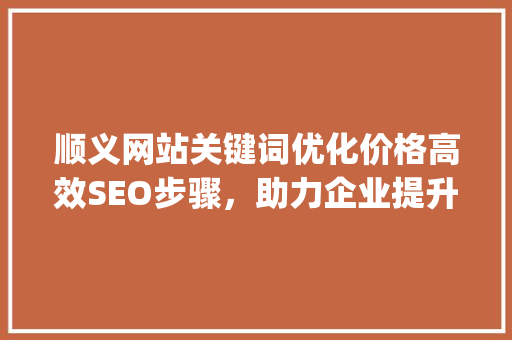 顺义网站关键词优化价格高效SEO步骤，助力企业提升在线竞争力_顺义网站关键词优化价格