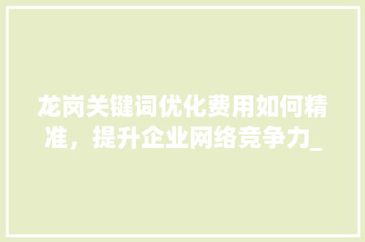 龙岗关键词优化费用如何精准，提升企业网络竞争力_龙岗关键词优化费用