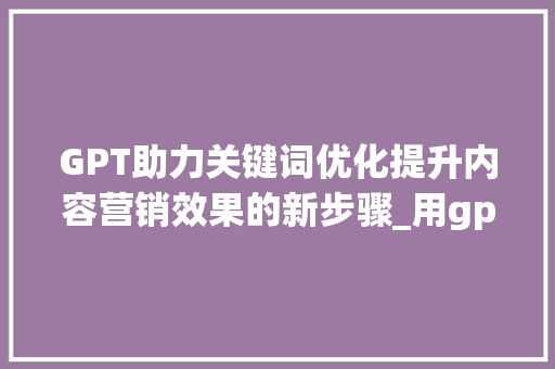 GPT助力关键词优化提升内容营销效果的新步骤_用gpt来做关键词优化
