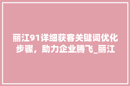 丽江91详细获客关键词优化步骤，助力企业腾飞_丽江91获客关键词优化
