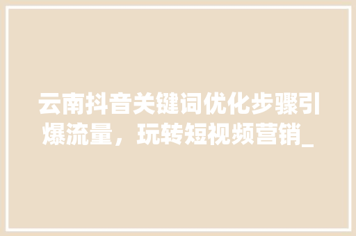 云南抖音关键词优化步骤引爆流量，玩转短视频营销_云南抖音关键词优化步骤