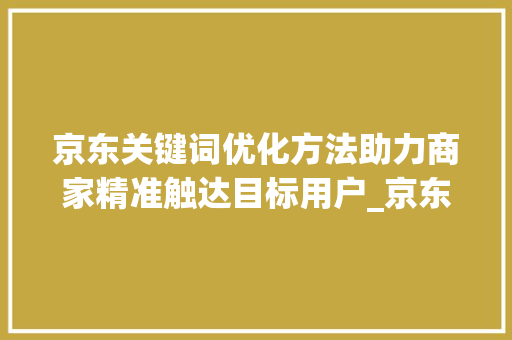 京东关键词优化方法助力商家精准触达目标用户_京东关键词优化方法步骤
