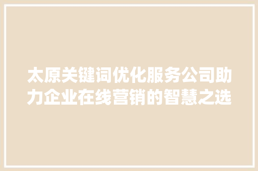 太原关键词优化服务公司助力企业在线营销的智慧之选_太原关键词优化服务公司