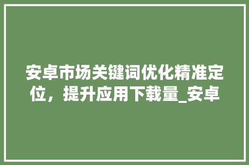 安卓市场关键词优化精准定位，提升应用下载量_安卓市场关键词优化付费