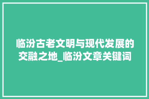 临汾古老文明与现代发展的交融之地_临汾文章关键词优化