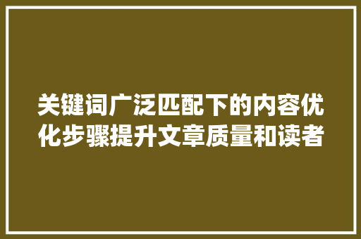 关键词广泛匹配下的内容优化步骤提升文章质量和读者体验_广泛匹配关键词怎样优化