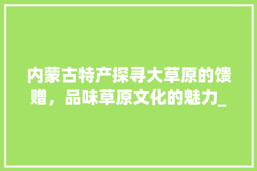 内蒙古特产探寻大草原的馈赠，品味草原文化的魅力_内蒙产品关键词优化推广