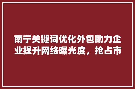南宁关键词优化外包助力企业提升网络曝光度，抢占市场先机_南宁关键词优化外包