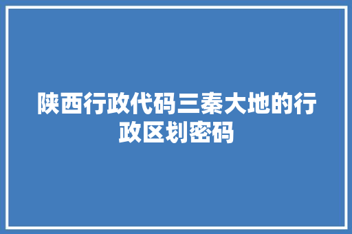 陕西行政代码三秦大地的行政区划密码