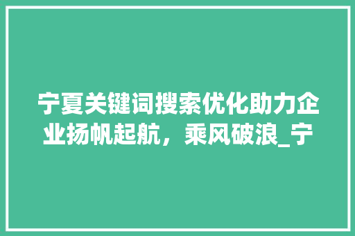 宁夏关键词搜索优化助力企业扬帆起航，乘风破浪_宁夏关键词搜索优化厂家