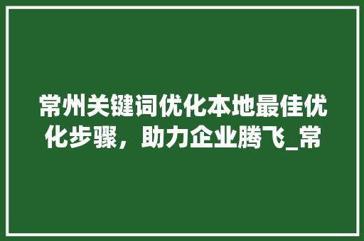常州关键词优化本地最佳优化步骤，助力企业腾飞_常州关键词优化哪家好