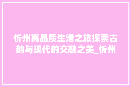 忻州高品质生活之旅探索古韵与现代的交融之美_忻州高品质关键词优化