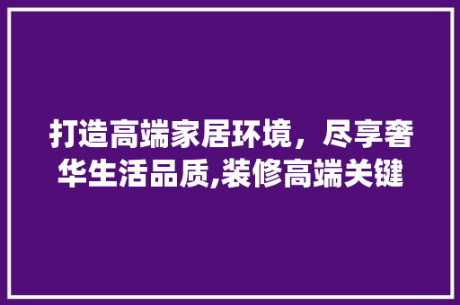 打造高端家居环境，尽享奢华生活品质,装修高端关键词_装修高端关键词优化