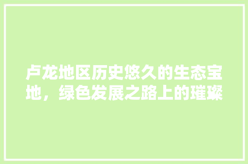 卢龙地区历史悠久的生态宝地，绿色发展之路上的璀璨明珠