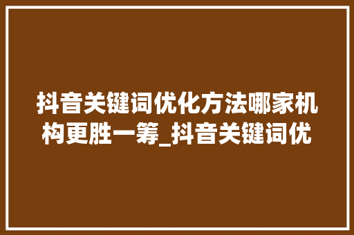 抖音关键词优化方法哪家机构更胜一筹_抖音关键词优化哪家好点