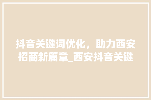 抖音关键词优化，助力西安招商新篇章_西安抖音关键词优化招商