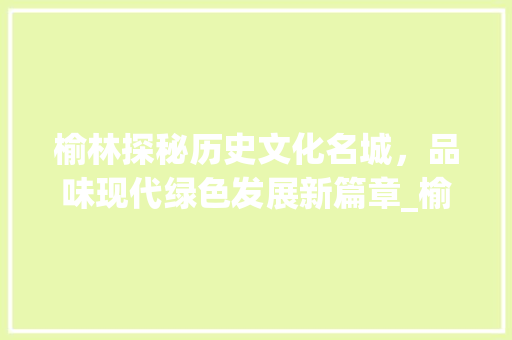 榆林探秘历史文化名城，品味现代绿色发展新篇章_榆林关键词优化如何做