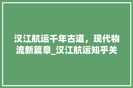 汉江航运千年古道，现代物流新篇章_汉江航运知乎关键词优化