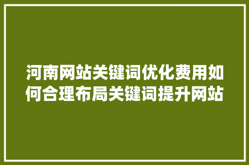 河南网站关键词优化费用如何合理布局关键词提升网站排名_河南网站关键词优化费用