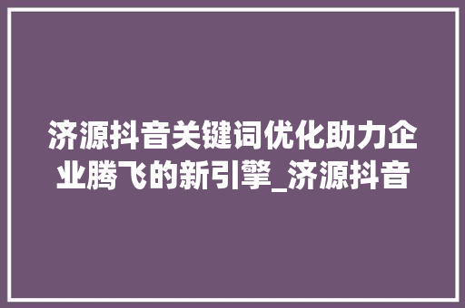 济源抖音关键词优化助力企业腾飞的新引擎_济源抖音关键词优化公司