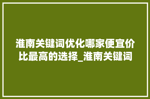 淮南关键词优化哪家便宜价比最高的选择_淮南关键词优化哪家便宜