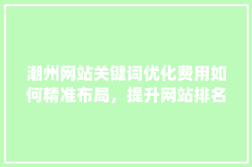 潮州网站关键词优化费用如何精准布局，提升网站排名_潮州网站关键词优化费用