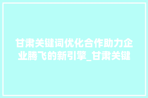甘肃关键词优化合作助力企业腾飞的新引擎_甘肃关键词优化合作公司