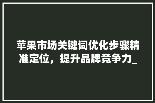 苹果市场关键词优化步骤精准定位，提升品牌竞争力_苹果市场怎么优化关键词