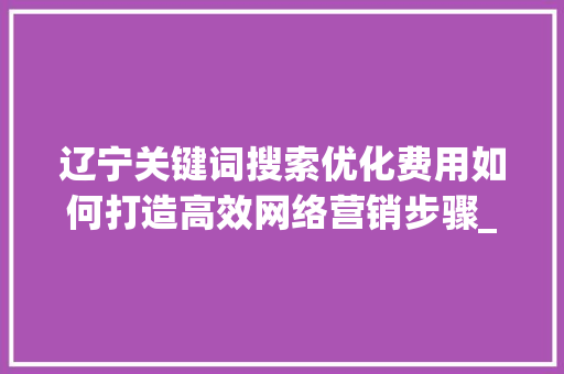 辽宁关键词搜索优化费用如何打造高效网络营销步骤_辽宁关键词搜索优化费用