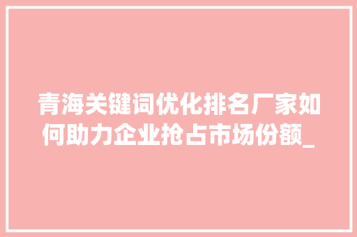 青海关键词优化排名厂家如何助力企业抢占市场份额_青海关键词优化排名厂家
