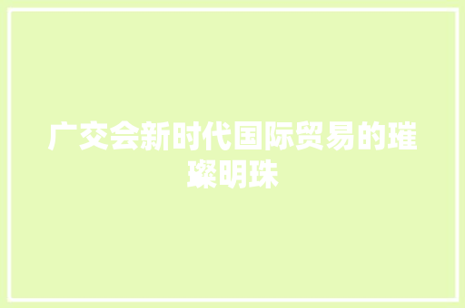 广交会新时代国际贸易的璀璨明珠
