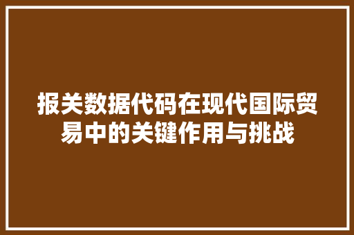 报关数据代码在现代国际贸易中的关键作用与挑战