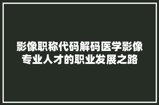 影像职称代码解码医学影像专业人才的职业发展之路