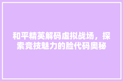 和平精英解码虚拟战场，探索竞技魅力的脸代码奥秘