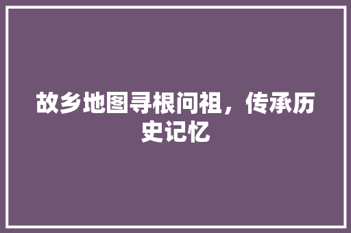 故乡地图寻根问祖，传承历史记忆