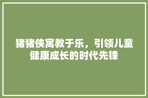 猪猪侠寓教于乐，引领儿童健康成长的时代先锋