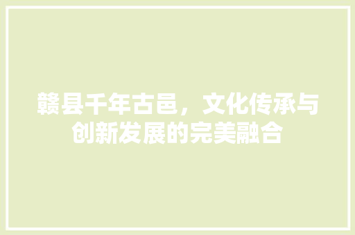 赣县千年古邑，文化传承与创新发展的完美融合