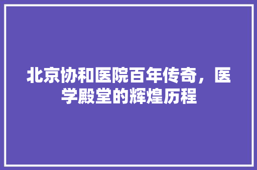 北京协和医院百年传奇，医学殿堂的辉煌历程