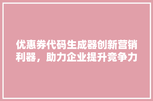 优惠券代码生成器创新营销利器，助力企业提升竞争力