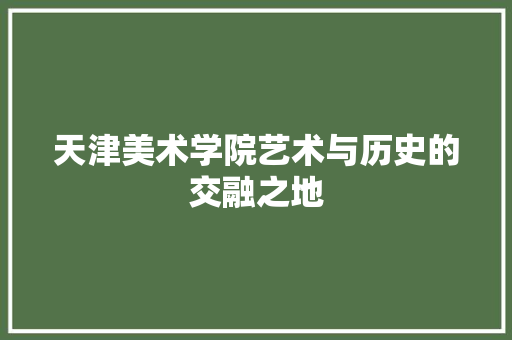 天津美术学院艺术与历史的交融之地