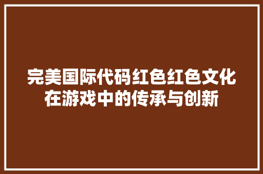 完美国际代码红色红色文化在游戏中的传承与创新