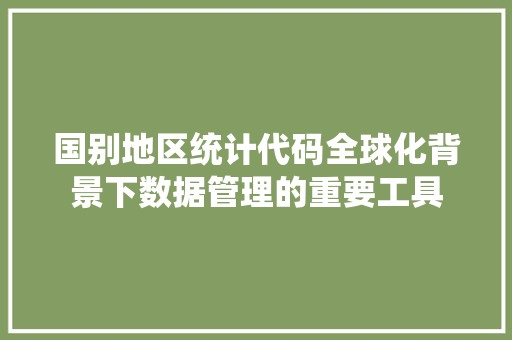 国别地区统计代码全球化背景下数据管理的重要工具