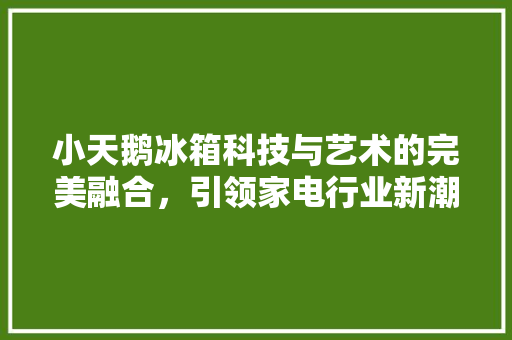 小天鹅冰箱科技与艺术的完美融合，引领家电行业新潮流